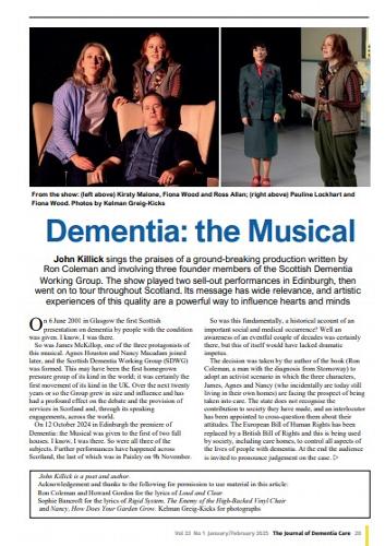 Journal of Dementia Care - Dementia the Musical review John Killick sings the praises of a ground-breaking production written by
Ron Coleman and involving three founder members of the Scottish Dementia
Working Group. The show played two sell-out performances in Edinburgh, then
went on to tour throughout Scotland. Its message has wide relevance, and artistic
experiences of this quality are a powerful way to influence hearts and minds.